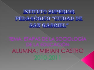 ISTITUTO SUPERIOR PEDAGÒGICO “CIUDAD DE SAN GABRIEL” TEMA: ETAPAS DE LA SOCIOLOGÌA DE LA EDUCACIÒN ALUMNA: MIRIAN CASTRO 2010-2011 