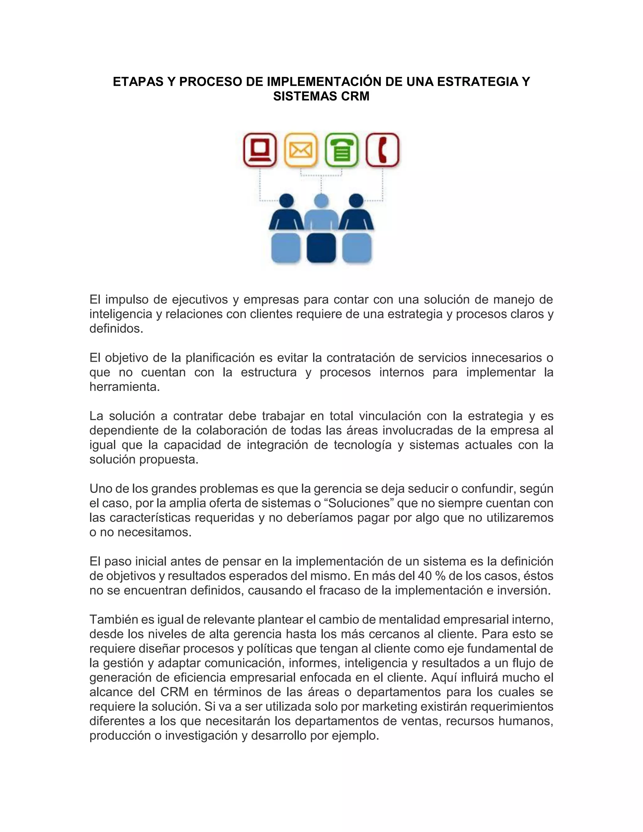 ETAPAS Y PROCESO DE IMPLEMENTACIÓN DE UNA ESTRATEGIA Y
SISTEMAS CRM
El impulso de ejecutivos y empresas para contar con una solución de manejo de
inteligencia y relaciones con clientes requiere de una estrategia y procesos claros y
definidos.
El objetivo de la planificación es evitar la contratación de servicios innecesarios o
que no cuentan con la estructura y procesos internos para implementar la
herramienta.
La solución a contratar debe trabajar en total vinculación con la estrategia y es
dependiente de la colaboración de todas las áreas involucradas de la empresa al
igual que la capacidad de integración de tecnología y sistemas actuales con la
solución propuesta.
Uno de los grandes problemas es que la gerencia se deja seducir o confundir, según
el caso, por la amplia oferta de sistemas o “Soluciones” que no siempre cuentan con
las características requeridas y no deberíamos pagar por algo que no utilizaremos
o no necesitamos.
El paso inicial antes de pensar en la implementación de un sistema es la definición
de objetivos y resultados esperados del mismo. En más del 40 % de los casos, éstos
no se encuentran definidos, causando el fracaso de la implementación e inversión.
También es igual de relevante plantear el cambio de mentalidad empresarial interno,
desde los niveles de alta gerencia hasta los más cercanos al cliente. Para esto se
requiere diseñar procesos y políticas que tengan al cliente como eje fundamental de
la gestión y adaptar comunicación, informes, inteligencia y resultados a un flujo de
generación de eficiencia empresarial enfocada en el cliente. Aquí influirá mucho el
alcance del CRM en términos de las áreas o departamentos para los cuales se
requiere la solución. Si va a ser utilizada solo por marketing existirán requerimientos
diferentes a los que necesitarán los departamentos de ventas, recursos humanos,
producción o investigación y desarrollo por ejemplo.
 
