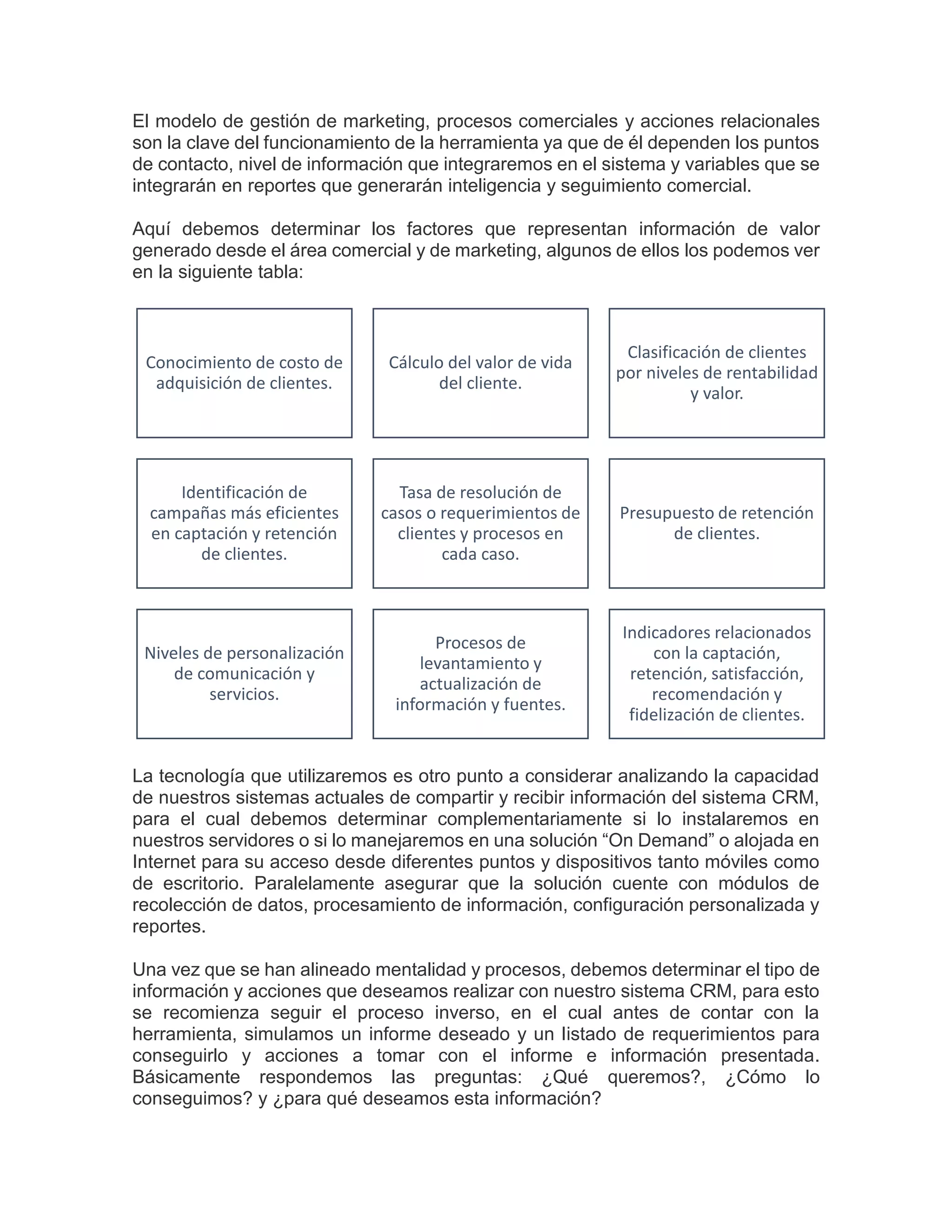 El modelo de gestión de marketing, procesos comerciales y acciones relacionales
son la clave del funcionamiento de la herramienta ya que de él dependen los puntos
de contacto, nivel de información que integraremos en el sistema y variables que se
integrarán en reportes que generarán inteligencia y seguimiento comercial.
Aquí debemos determinar los factores que representan información de valor
generado desde el área comercial y de marketing, algunos de ellos los podemos ver
en la siguiente tabla:
La tecnología que utilizaremos es otro punto a considerar analizando la capacidad
de nuestros sistemas actuales de compartir y recibir información del sistema CRM,
para el cual debemos determinar complementariamente si lo instalaremos en
nuestros servidores o si lo manejaremos en una solución “On Demand” o alojada en
Internet para su acceso desde diferentes puntos y dispositivos tanto móviles como
de escritorio. Paralelamente asegurar que la solución cuente con módulos de
recolección de datos, procesamiento de información, configuración personalizada y
reportes.
Una vez que se han alineado mentalidad y procesos, debemos determinar el tipo de
información y acciones que deseamos realizar con nuestro sistema CRM, para esto
se recomienza seguir el proceso inverso, en el cual antes de contar con la
herramienta, simulamos un informe deseado y un listado de requerimientos para
conseguirlo y acciones a tomar con el informe e información presentada.
Básicamente respondemos las preguntas: ¿Qué queremos?, ¿Cómo lo
conseguimos? y ¿para qué deseamos esta información?
Conocimiento de costo de
adquisición de clientes.
Cálculo del valor de vida
del cliente.
Clasificación de clientes
por niveles de rentabilidad
y valor.
Identificación de
campañas más eficientes
en captación y retención
de clientes.
Tasa de resolución de
casos o requerimientos de
clientes y procesos en
cada caso.
Presupuesto de retención
de clientes.
Niveles de personalización
de comunicación y
servicios.
Procesos de
levantamiento y
actualización de
información y fuentes.
Indicadores relacionados
con la captación,
retención, satisfacción,
recomendación y
fidelización de clientes.
 