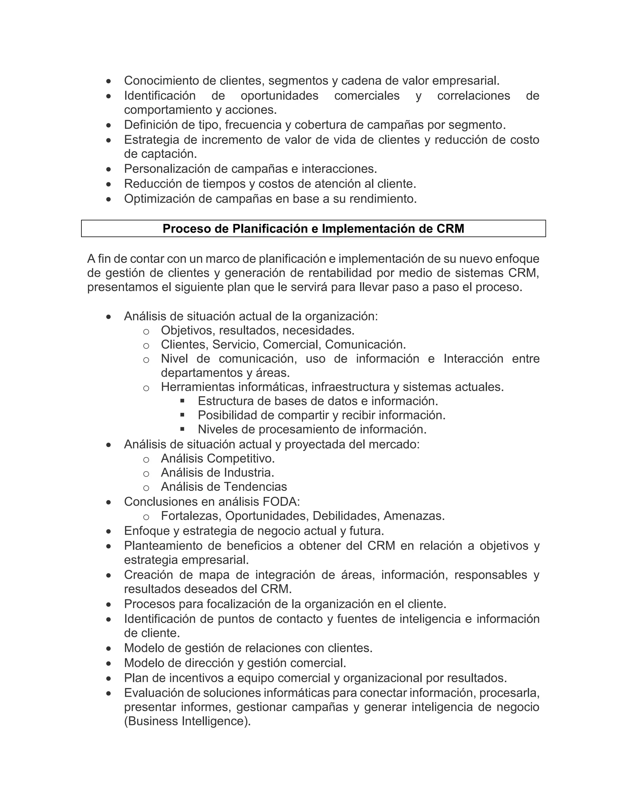  Conocimiento de clientes, segmentos y cadena de valor empresarial.
 Identificación de oportunidades comerciales y correlaciones de
comportamiento y acciones.
 Definición de tipo, frecuencia y cobertura de campañas por segmento.
 Estrategia de incremento de valor de vida de clientes y reducción de costo
de captación.
 Personalización de campañas e interacciones.
 Reducción de tiempos y costos de atención al cliente.
 Optimización de campañas en base a su rendimiento.
Proceso de Planificación e Implementación de CRM
A fin de contar con un marco de planificación e implementación de su nuevo enfoque
de gestión de clientes y generación de rentabilidad por medio de sistemas CRM,
presentamos el siguiente plan que le servirá para llevar paso a paso el proceso.
 Análisis de situación actual de la organización:
o Objetivos, resultados, necesidades.
o Clientes, Servicio, Comercial, Comunicación.
o Nivel de comunicación, uso de información e Interacción entre
departamentos y áreas.
o Herramientas informáticas, infraestructura y sistemas actuales.
 Estructura de bases de datos e información.
 Posibilidad de compartir y recibir información.
 Niveles de procesamiento de información.
 Análisis de situación actual y proyectada del mercado:
o Análisis Competitivo.
o Análisis de Industria.
o Análisis de Tendencias
 Conclusiones en análisis FODA:
o Fortalezas, Oportunidades, Debilidades, Amenazas.
 Enfoque y estrategia de negocio actual y futura.
 Planteamiento de beneficios a obtener del CRM en relación a objetivos y
estrategia empresarial.
 Creación de mapa de integración de áreas, información, responsables y
resultados deseados del CRM.
 Procesos para focalización de la organización en el cliente.
 Identificación de puntos de contacto y fuentes de inteligencia e información
de cliente.
 Modelo de gestión de relaciones con clientes.
 Modelo de dirección y gestión comercial.
 Plan de incentivos a equipo comercial y organizacional por resultados.
 Evaluación de soluciones informáticas para conectar información, procesarla,
presentar informes, gestionar campañas y generar inteligencia de negocio
(Business Intelligence).
 