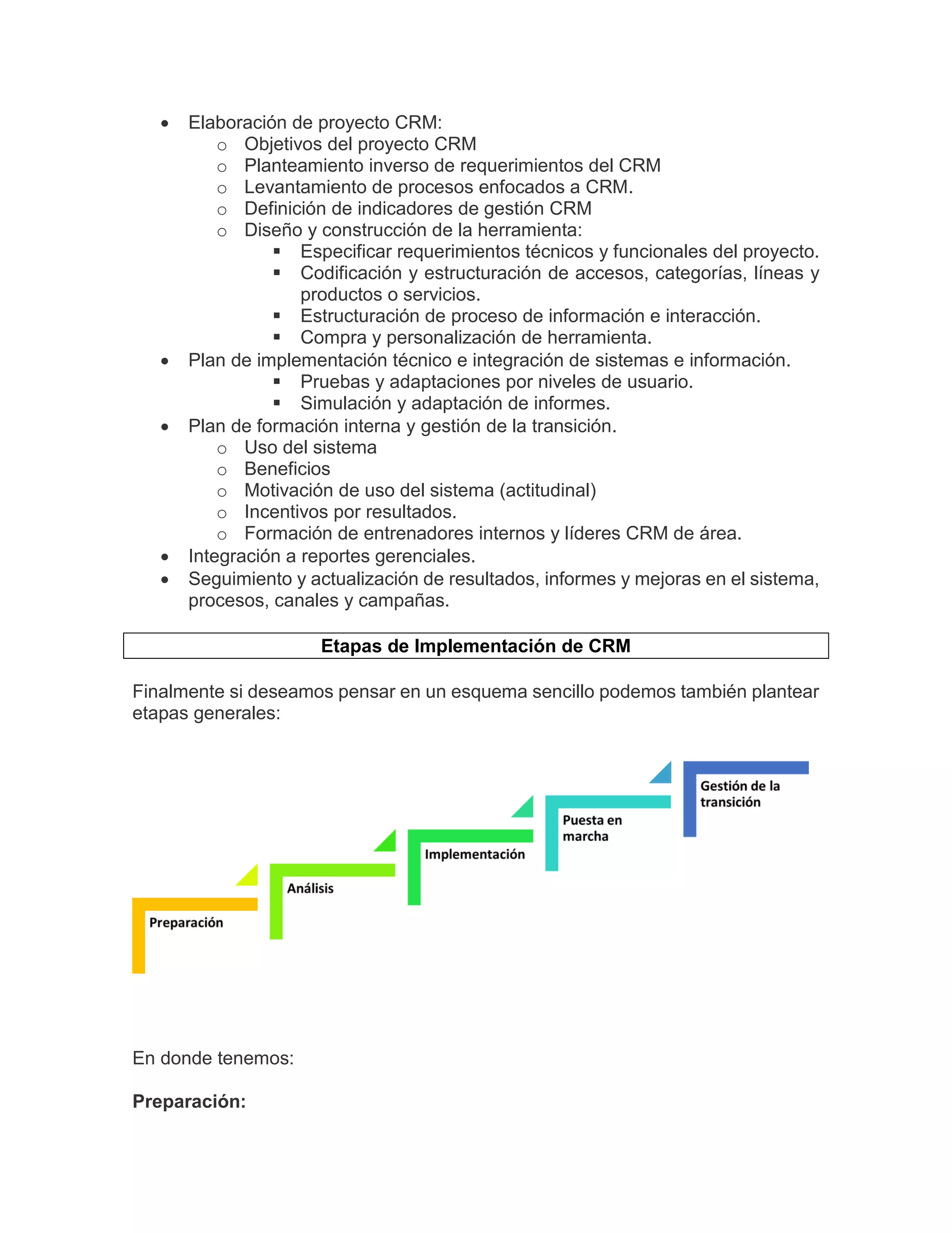  Elaboración de proyecto CRM:
o Objetivos del proyecto CRM
o Planteamiento inverso de requerimientos del CRM
o Levantamiento de procesos enfocados a CRM.
o Definición de indicadores de gestión CRM
o Diseño y construcción de la herramienta:
 Especificar requerimientos técnicos y funcionales del proyecto.
 Codificación y estructuración de accesos, categorías, líneas y
productos o servicios.
 Estructuración de proceso de información e interacción.
 Compra y personalización de herramienta.
 Plan de implementación técnico e integración de sistemas e información.
 Pruebas y adaptaciones por niveles de usuario.
 Simulación y adaptación de informes.
 Plan de formación interna y gestión de la transición.
o Uso del sistema
o Beneficios
o Motivación de uso del sistema (actitudinal)
o Incentivos por resultados.
o Formación de entrenadores internos y líderes CRM de área.
 Integración a reportes gerenciales.
 Seguimiento y actualización de resultados, informes y mejoras en el sistema,
procesos, canales y campañas.
Etapas de Implementación de CRM
Finalmente si deseamos pensar en un esquema sencillo podemos también plantear
etapas generales:
En donde tenemos:
Preparación:
 