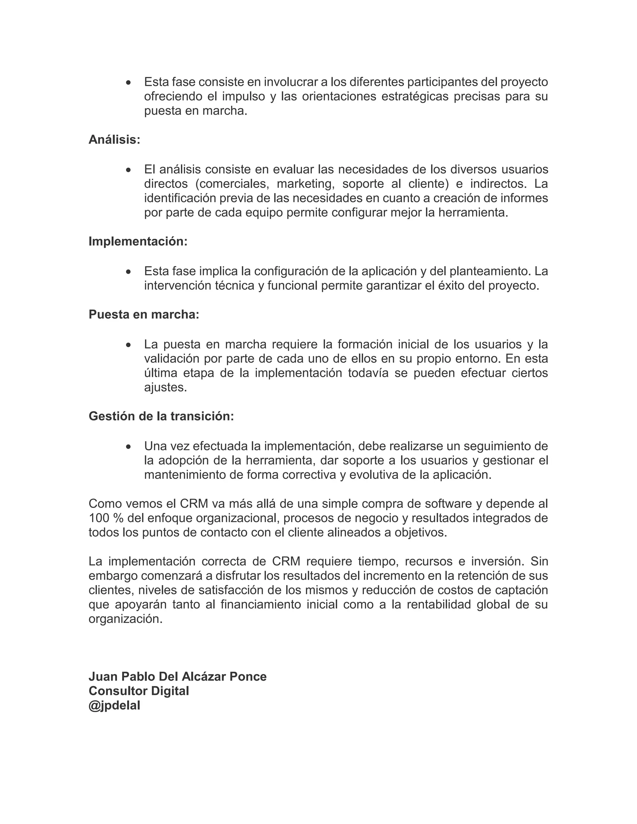  Esta fase consiste en involucrar a los diferentes participantes del proyecto
ofreciendo el impulso y las orientaciones estratégicas precisas para su
puesta en marcha.
Análisis:
 El análisis consiste en evaluar las necesidades de los diversos usuarios
directos (comerciales, marketing, soporte al cliente) e indirectos. La
identificación previa de las necesidades en cuanto a creación de informes
por parte de cada equipo permite configurar mejor la herramienta.
Implementación:
 Esta fase implica la configuración de la aplicación y del planteamiento. La
intervención técnica y funcional permite garantizar el éxito del proyecto.
Puesta en marcha:
 La puesta en marcha requiere la formación inicial de los usuarios y la
validación por parte de cada uno de ellos en su propio entorno. En esta
última etapa de la implementación todavía se pueden efectuar ciertos
ajustes.
Gestión de la transición:
 Una vez efectuada la implementación, debe realizarse un seguimiento de
la adopción de la herramienta, dar soporte a los usuarios y gestionar el
mantenimiento de forma correctiva y evolutiva de la aplicación.
Como vemos el CRM va más allá de una simple compra de software y depende al
100 % del enfoque organizacional, procesos de negocio y resultados integrados de
todos los puntos de contacto con el cliente alineados a objetivos.
La implementación correcta de CRM requiere tiempo, recursos e inversión. Sin
embargo comenzará a disfrutar los resultados del incremento en la retención de sus
clientes, niveles de satisfacción de los mismos y reducción de costos de captación
que apoyarán tanto al financiamiento inicial como a la rentabilidad global de su
organización.
Juan Pablo Del Alcázar Ponce
Consultor Digital
@jpdelal
 