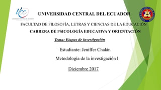 UNIVERSIDAD CENTRAL DEL ECUADOR
FACULTAD DE FILOSOFÍA, LETRAS Y CIENCIAS DE LA EDUCACIÓN
CARRERA DE PSICOLOGÍA EDUCATIVA Y ORIENTACIÓN
Tema: Etapas de investigación
Estudiante: Jeniffer Chalán
Metodología de la investigación I
Diciembre 2017
 