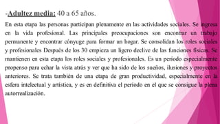 -Adultez media: 40 a 65 años.
En esta etapa las personas participan plenamente en las actividades sociales. Se ingresa
en la vida profesional. Las principales preocupaciones son encontrar un trabajo
permanente y encontrar cónyuge para formar un hogar. Se consolidan los roles sociales
y profesionales Después de los 30 empieza un ligero declive de las funciones físicas. Se
mantienen en esta etapa los roles sociales y profesionales. Es un período especialmente
propenso para echar la vista atrás y ver que ha sido de los sueños, ilusiones y proyectos
anteriores. Se trata también de una etapa de gran productividad, especialmente en la
esfera intelectual y artística, y es en definitiva el período en el que se consigue la plena
autorrealización.
 