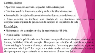 Cambios Físicos:
• Aparecen las canas, calvicie, sequedad cutánea (arrugas).
• Disminución de la fuerza muscular y de la velocidad de reacción.
• Acumulación de tejido adiposo en determinados sectores del cuerpo.
• Estos cambios no implican una pérdida de las funciones, sino que estas
disminuciones implican la generación de cambios en los hábitos de vida
En la Mujer:
• Físicamente, en la mujer se vive la menopausia (45-50).
• Disminución fluctuante.
•Aquí si se da la pérdida de una función: la capacidad reproductora. cambios de
humor, labilidad, falta de energía. Desajuste en relación al equilibrio anterior.
Sintomatología física (cambios) y psicológica: “me estoy poniendo vieja, ya no
puedo tener más hijos”. La mujer va a vivir mucho más aceptadamente la vejez,
siempre que no haya centrado su autoestima en el atractivo físico
 