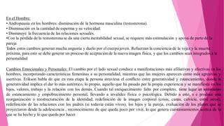 En el Hombre:
• Andropausia en los hombres: disminución de la hormona masculina (testosterona).
• Disminución en la cantidad de esperma y su velocidad.
• Disminuye la frecuencia de las relaciones sexuales.
•Con la pérdida de la testosteronase da una cierta inestabilidad sexual, se requiere más estimulación y apoyo de parte de la
pareja
Todos estos cambios generan mucha angustia y duelo por el cuerpo joven. Refuerzan la conciencia de la vejez y la muerte
próxima, para esto se debe generar un proceso de aceptación de la nueva imagen física, y que los cambios sean integrados a la
personalidad
Cambios Emocionales y Personales: El cambio por el lado sexual conduce a manifestaciones más afiliativas y afectivas en los
hombres, incorporando características femeninas a su personalidad, mientras que las mujeres aparecen como más agresivas y
asertivas. Erikson habla de que en esta etapa la persona atraviesa el conflicto entre generatividad y estancamiento, donde la
generatividad implica el dar lo más auténtico, lo propio, aquello que ha pasado por la propia experiencia y se manifiesta en los
hijos, valores, trabajo y la relación con los demás. Cuando tal enriquecimiento falta por completo, tiene lugar un sentimiento
de estancamiento y empobrecimiento personal, llevando a invalidez física o psicológica. Debido a esto, s e produce una
reorganización o reestructuración de la identidad, redefinición de la imagen corporal (crisis, canas, calvicie, entre otros),
redefinición de las relaciones con los padres (si todavía están vivos), los hijos y la pareja, evaluación de los planes que se
proyectaron desde la adolescencia , reconocimiento de que queda poco por vivir, lo que genera cuestionamientos acerca de lo
que se ha hecho y lo que queda por hacer
 