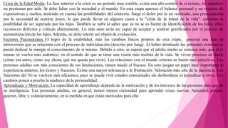 Crisis de la Edad Media: La fase anterior a la crisis es un período muy estable, existe una alto control de sí mismo, los impulsos
no presionan por salir. Se debe lidiar con la sociedad y el mundo. En esta etapa aparece el balance personal y un reajuste de
expectativas y sueños, teniendo en cuenta las posibilidades del contexto. Surge el dolor por lo no realizado, una preocupación
por la necesidad de sentirse joven, lo que puede llevar en algunos casos a la "crisis de la mitad de la vida". enfrentar la
posibilidad de ser superado por los hijos. También se sufre al saber que ya no se es fuente de identificación de los hijos; ellos
reconocen defectos y critican abiertamente. Lo más sano sería ser capaz de aceptar y sentirse gratificados por el proceso de
autonomización de los hijos. Además, se debe tolerar ser objeto de evaluación.
Factores Psicosociales El logro de la estabilidad, más los cambios físicos propios de esta etapa, generan una fase de
introversión que se relaciona con el proceso de individuación (descrito por Jung). Al haber dominado las presiones externas se
puede dedicar la energía al conocimiento de sí mismo. Debido a esto, se espera que el adulto medio se conozca más, que el sí
mismo se vuelva más auténtico, en el sentido de que se tiene una visión más realista de la vida. Se viven procesos de duelo
(cómo era antes, cómo soy ahora, qué me queda por vivir). Las relaciones con el mundo externo se hacen más selectivas. Las
personas adultas son más conscientes de sus limitaciones, tienen miedo al fracaso. En esto juegan un papel muy importante la
experiencia anterior, los éxitos y fracasos. Existe una mayor tolerancia a la frustración. Valoración más alta de la paciencia. Las
funciones del Yo se vuelven más eficientes, pues se puede vivir estados emocionales sin desbordarse ni perjudicar a otros. Los
cambios ponen a prueba la madurez de la personalidad.
Aprendizaje y Motivación: La capacidad de aprendizaje depende de la motivación y de los intereses de las personas más que de
su inteligencia. Las personas adultas, en general, tienen menos curiosidad para aprender cosas nuevas. Aprenden porque
quieren, libre y voluntariamente, en la medida en que están motivadas para ello
 