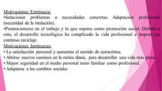 Motivaciones Extrínseca:
•Solucionar problemas o necesidades concretas Adaptación profesional
(necesidad de la titulación).
•Promocionarse en el trabajo y lo que supone como promoción social. Debido a
esto, el desarrollo tecnológico ha complicado la vida profesional e impone un
continuo reciclaje.
Motivaciones Intrínsecas:
• La satisfacción personal y aumentar el sentido de autoestima.
• Abrirse nuevos caminos en la rutina diaria, para desarrollar una vida más plena.
• Mayor seguridad en el medio personal tanto familiar como profesional.
• Adaptarse a los cambios sociales
 