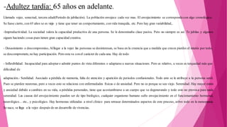 -Adultez tardía: 65 años en adelante.
Llamada vejez, senectud, tercera edad(Periodo de jubilación). La población envejece cada vez mas. El envejecimiento se correspondecon algo cronológico.
Se fuese cierto, con 65 años se es viejo y tiene que tener un comportamiento, convida tranquila, etc. Pero hay gran variabilidad,.
-Improductividad. La sociedad valora la capacidad productiva de una persona. Se le denominaba clase pasiva. Pero no siempre es así. Te jubilas y algunos
siguen haciendo cosas pues tienen gran capacidad creativa.
- Desasimiento o descompromiso, Alllegar a la vejez las personas se desinteresan, se basa en la creencia que a medida que creces pierdes el interés por todo,
se descompromete, no hay participación. Pero esta va conel carácter de cada una. Hay de todo
- Inflexibilidad. Incapacidad para adoptaro admitir puntos de vista diferentes o adaptarse a nuevas situaciones. Pero es relativo, a veces es terquedad más que
dificultad de
adaptación.- Senilidad. Asociado a pérdida de memoria, falta de atención y aparición de periodos confusionales. Todo esto se le atribuye a la persona senil.
Pues se pierden neuronas, pero a veces esto se relaciona con enfermedades físicas o de ansiedad. Pero no es porque se sea viejo. Serenidad. Hay mayor estrés
y ansiedad debido a cambios en su vida, a pérdidas personales, tiene que acostumbrarse a un cuerpo que va degenerando y todo esto no provoca para nada
serenidad. Las causas del envejecimiento pueden ser de tipo biológico, cualquier organismo humano sufre envejecimiento en el funcionamiento hormonal,
neurológico... etc., y psicológico. Hay hormonas utilizadas a nivel clínico para retrasar determinados aspectos de este proceso, sobre todo en la menopausia.
Se nace, se llega a la vejez después de un desarrollo de vivencias.
 