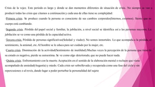 Crisis de la vejez. Este periodo es largo y donde se dan momentos diferentes de situación de crisis. No siempre se van a
producir todas las crisis que citamos a continuación y cada una de ellas tiene su complejidad:
·Primera crisis. Se produce cuando la persona es consciente de sus cambios corporales(Internos, externos). Siente que su
cuerpo está cambiando.
·Segunda crisis. Pérdida del papel social y familiar, la jubilación, a nivel social se identifica así a las personas mayores. La
jubilación se ve como una pérdida de la capacidad activa.
·Tercera crisis. Pérdida de personas significativas(Soledad y viudez). No somos inmortales. Lo que acompaña a la pérdida, el
sentimiento, la amistad, etc.Al hombre se le educa para ser cuidado por la mujer, etc.
·Cuarta crisis. Disminución de la actividad(Sentimiento de inutilidad).Muchas veces la percepción de la persona que tiene de
su estado es negativa, pierde su autoestima. Se ve como algo deteriorado, que no puede hacer nada.
· Quinta crisis. Enfrentamiento con la muerte.Aceptación en el sentido de la elaboración mental o rechazo que viene
acompañado de ansiedad(Angustia) y miedo. Cada crisis ser sobrellevada y recuperada como una fase del ciclo y sin
repercusiones o al revés, dando lugar a poder perturbar la personalidad del sujeto
 