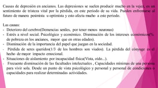 Causas de depresión en ancianos. Las depresiones se suelen producir mucho en la vejez, es un
sentimiento de tristeza vital por la pérdida, en este periodo de su vida. Pueden enfrentarse al
futuro de manera pesimista u optimista y esto afecta mucho a este periodo.
Las causas:
- Deterioro del cerebro(Demencias seniles, por tener menos neuronas)
- Estrés a nivel social. Psicológico y económico. Disminución de los intereses económicos(%
de pobreza en los ancianos, mayor que en otras edades).
- Disminución de la importancia del papel que juegan en la sociedad.
- Pérdida de seres queridos(1/3 de los hombres son viudos). La pérdida del cónyuge es el
hecho de mayor impacto emocional.
- Situaciones de aislamiento por incapacidad física(Vista, oído...).
- Frecuente disminución de las facultades intelectuales , Capacidades mínimas de una persona
para vivir sola. Desde un punto de vista psicológico y personal y personal de condiciones o
capacidades para realizar determinadas actividades.
 