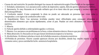 - Causas de mal nutrición.Se pueden distinguir las causas de malnutriciónsegún EltonSmith en las siguientes:
- 1. Soledady aislamiento. Los ancianossolos sufren de depresióny apatía, falta de apetito, alternanlos hábitos.
- 2. Ignorancia. Es muy frecuente en el viudo solitario que al no tener idea de que comprar y cocinar sigue una
dieta desequilibrada.
- 3. Confusión mental. Como comprende la dieta no puede ser adecuada en personas que viven solas y
marginadas y con signos de confusiónsobre todo.
- 4. Impedimento físico. Las personas inválidas pueden tener dificultades para conseguir alimentos y
determinados alimentos que sacian rápidamente, como el pan. Pueden así otros alimentos con mayor valor
nutritivo.
- 5. Miseria.
- 6. Falta de apetitodebido a enfermedadesagudas o crónicas.
- 7. Dientes. Los ancianos con problemasen la boca, evitan alimentos duroso frescos que precisen masticación.
- 8. Mala absorción.Es frecuente en losque tienen intoleranciarespecto a la lactosa.
- 9.Alcoholismo.Al obtenercaloríasa través de la bebida renuncia a elementosnutritivos
- 10.Pérdida de proteínas. Ocurre cuando aparecen úlceras por decúbito, donde hay mucho reposo y no se
consume carne y poca cantidad deleche. asistencia hospitalaria.
 
