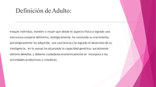 Definición deAdulto:
Aquel individuo, hombre o mujer que desde el aspecto físico a logrado una
estructura corporal definitiva, biológicamente ha concluido su crecimiento,
psicológicamente ha adquirido una conciencia y ha logrado el desarrollo de su
inteligencia, en lo sexual ha alcanzado la capacidad genética; socialmente
obtiene derechos y deberes ciudadanoseconómicamente se incorpora a las
actividades productivas y creadoras.
 