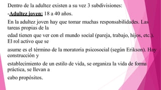 Dentro de la adultez existen a su vez 3 subdivisiones:
-Adultez joven: 18 a 40 años.
En la adultez joven hay que tomar muchas responsabilidades. Las
tareas propias de la
edad tienen que ver con el mundo social (pareja, trabajo, hijos, etc.).
El rol activo que se
asume es el término de la moratoria psicosocial (según Erikson). Hay
construcción y
establecimiento de un estilo de vida, se organiza la vida de forma
práctica, se llevan a
cabo propósitos.
 