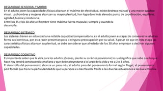 DESARROLLO SENSORIALY MOTOR
En el adulto joven las capacidades físicas alcanzan el máximo de efectividad, existe destreza manual y una mayor agudeza
visual. Los hombres y mujeres alcanzan su mayor plenitud, han logrado el más elevado punto de coordinación, equilibrio,
agilidad,fuerza y resistencia.
Entre los 25 y los 30 años el hombre tiene máxima fuerza muscular, siempre y cuando la
desarrolle.
DESARROLLOSISTÉMICO
Los sistemas tienen en esta edad una notablecapacidadcompensatoria,asíel adultojoven es capazde conservar la saluden
forma casi continua, por esta razón presentan poca o ninguna preocupación por su salud. A pesar de que en esta etapa las
característicasfísicas alcanzan su plenitud, se debe considerar que alrededor de los 30 años empiezan a declinar algunas
capacidades.
DESARROLLOCOGNITIVO
Es importantesaber que la vida paralos adultosjóvenes, pierde su carácter provisional,lo cual significa que sabe que lo que
hace hoy tendráconsecuenciasmañana y que debe proyectarsealo largo de la viday no a 2 o 3 años.
El desarrollo del pensamiento alcanza un paso más, el adulto pasa del pensamiento formal según Piaget, al pensamiento
post formal que tiene la particularidadde que la persona es más flexiblefrente a las diversassituaciones a las que enfrenta.
 