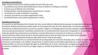 DESARROLLOPSICOSOCIAL
Según Schwartz laspersonas solteraspueden tener 6 estilos de vida:
• la profesional:que tienen planificada todasuvida y se dedican al trabajoy al estudio.
• la social: que se dedicana las relaciones.
• Interpersonales:individualistaquese concentranen si mismo.
• la activista:los cuales se dedican a la política
• él pasivo:que tienen una visiónnegativade la vida.
• los asistenteciales:a los cuales les gusta servir a otros.
DESARROLLOAFECTIVO
Al encontrar su identidad permite la fusión con otro, ya sea laboral o afectivamente ya posee la capacidad de adaptarse y
de afiliarse. Walster plantea que pueden existir en las parejas dos tipos de amor Apasionado: Se caracteriza por una
confusiónde estadosemocionales, hayternura,pasión y alegría, sin embargo,genera mucha ansiedad y dependiendo de la
estructura de personalidad se manifiestan sentimientos. Es característicode la juventud. Compartido: Es un amor más
profundo,donde hay compromiso,se comparte, se toman decisiones en conjuntocon el otro en cuantoa la
relación afectivay existe conciencia de la relaciónafectiva que se tiene Se espera que en el adulto joven temprano
desarrolleun amor compartido,donde se sabe administrarla relaciónde pareja.
Alrededor de los 30 años hayun cuestionamientode la vida pasada,de la elección de pareja,de la carrera,se hacen nuevas
elecciones y profundizan o se cambian compromisos. El adulto siente la necesidad urgente de dar un carácterreal y
comprometido a su vida con el objeto de lograr la estabilidad,por lo tanto, reconstruyey reorganiza.Luego de esta
transición se establece con la familia, el hogar y logra un sentido de pertenencia y llega a ser un miembro valorado por la
sociedad
 