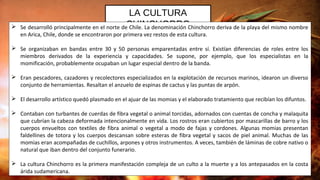 LA CULTURA
CHINCHORRO Se desarrolló principalmente en el norte de Chile. La denominación Chinchorro deriva de la playa del mismo nombre
en Arica, Chile, donde se encontraron por primera vez restos de esta cultura.
 Se organizaban en bandas entre 30 y 50 personas emparentadas entre sí. Existían diferencias de roles entre los
miembros derivados de la experiencia y capacidades. Se supone, por ejemplo, que los especialistas en la
momificación, probablemente ocupaban un lugar especial dentro de la banda.
 Eran pescadores, cazadores y recolectores especializados en la explotación de recursos marinos, idearon un diverso
conjunto de herramientas. Resaltan el anzuelo de espinas de cactus y las puntas de arpón.
 El desarrollo artístico quedó plasmado en el ajuar de las momias y el elaborado tratamiento que recibían los difuntos.
 Contaban con turbantes de cuerdas de fibra vegetal o animal torcidas, adornados con cuentas de concha y malaquita
que cubrían la cabeza deformada intencionalmente en vida. Los rostros eran cubiertos por mascarillas de barro y los
cuerpos envueltos con textiles de fibra animal o vegetal a modo de fajas y cordones. Algunas momias presentan
faldellines de totora y los cuerpos descansan sobre esteras de fibra vegetal y sacos de piel animal. Muchas de las
momias eran acompañadas de cuchillos, arpones y otros instrumentos. A veces, también de láminas de cobre nativo o
natural que iban dentro del conjunto funerario.
 La cultura Chinchorro es la primera manifestación compleja de un culto a la muerte y a los antepasados en la costa
árida sudamericana.
 