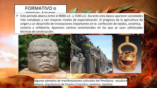 FORMATIVO o
PRECLÁSICO Este período abarca entre el 8000 a.C. y 1500 a.C. Durante esta época aparecen sociedades
más complejas y con mayores niveles de especialización. El progreso de la agricultura da
origen a un desarrollo de innovaciones importantes en la confección de tejidos, cerámica,
cestería y orfebrería. Aparecen centros ceremoniales en los que se usan sofisticadas
técnicas de construcción.
Algunos ejemplos de manifestaciones culturales del Preclásico: escultura
olmeca, arquitectura de Chavín y Cuicuilco, cerámica mochica
 
