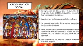 ORGANIZACIÓN
SOCIAL
 Se agruparon en tribus, pero el aumento de
integrantes (hasta 10.000 individuos) hizo necesario
la presencia de un líder o jefe.
 Las tribus se transformaron en señoríos o jefaturas
 Se observan diferencias de rango que evidencian
privilegios y obligaciones.
 Las actividades económicas eran supervisadas por el
antiguo jefe tribal y sus familiares directos, los que
gozaban de los tributos de gran parte de la
población.
 Los dirigentes de las jefaturas, además, cumplían
funciones religiosas.
 