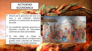 ACTIVIDAD
ECONÓMICA
 Difusión de la agricultura del maíz y la
yuca y una incipiente industria
cerámica y la construcción de figurillas
de arcilla.
 Los excedentes agrícolas generaron la
activación circuitos de intercambio
comercial con otras comunidades.
 En esta etapa se rompe la
homogeneidad cultural. Se originan dos
grandes áreas culturales de América:
Mesoamérica y los Andes Centrales.
 