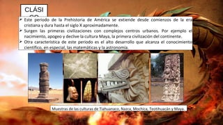 CLÁSI
CO Este periodo de la Prehistoria de América se extiende desde comienzos de la era
cristiana y dura hasta el siglo X aproximadamente.
 Surgen las primeras civilizaciones con complejos centros urbanos. Por ejemplo el
nacimiento, apogeo y declive la cultura Maya, la primera civilización del continente.
 Otra característica de este periodo es el alto desarrollo que alcanza el conocimiento
científico, en especial, las matemáticas y la astronomía.
Muestras de las culturas de Tiahuanaco, Nazca, Mochica, Teotihuacán y Maya.
 