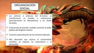 ORGANIZACIÓN
SOCIAL
 Los señoríos o jefaturas del formativo se
transformaron en Estados o civilizaciones,
particularmente en Mesoamérica y los Andes
Centrales.
 El desarrollo de grandes ciudades aumentó el poder
político del dirigente máximo.
 Creciente especialización de las funciones laborales.
 Alto desarrollo que alcanza el conocimiento
científico, en especial, las matemáticas y la
astronomía.
 