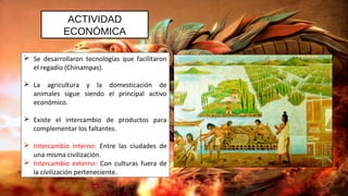 ACTIVIDAD
ECONÓMICA
 Se desarrollaron tecnologías que facilitaron
el regadío (Chinampas).
 La agricultura y la domesticación de
animales sigue siendo el principal activo
económico.
 Existe el intercambio de productos para
complementar los faltantes.
 Intercambio interno: Entre las ciudades de
una misma civilización.
 Intercambio externo: Con culturas fuera de
la civilización perteneciente.
 