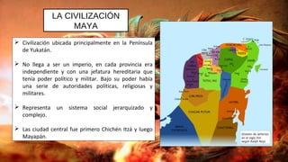 LA CIVILIZACIÓN
MAYA
 Civilización ubicada principalmente en la Península
de Yukatán.
 No llega a ser un imperio, en cada provincia era
independiente y con una jefatura hereditaria que
tenía poder político y militar. Bajo su poder había
una serie de autoridades políticas, religiosas y
militares.
 Representa un sistema social jerarquizado y
complejo.
 Las ciudad central fue primero Chichén Itzá y luego
Mayapán.
 