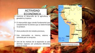 ACTIVIDAD
ECONÓMICA
 Continúa el desarrollo de la agricultura, la
ganadería y la pesca.
 El intercambió sigue siendo fundamental para
complementar los bienes que un determinado
no produce.
 Gran producción de metales preciosos.
 Este intercambio es interno, externo o
sometido por la conquista.
 Uno de los motivos de la expansión es para
dominar espacios con productos diferentes,
como el metal.
Máxima expansión incaica
 