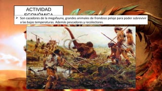 ACTIVIDAD
ECONÓMICA Son cazadores de la megafauna, grandes animales de frondoso pelaje para poder sobrevivir
a las bajas temperaturas. Además pescadores y recolectores.
 