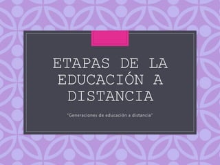 ETAPAS DE LA
EDUCACIÓN A
DISTANCIA
“Generaciones de educación a distancia”
 