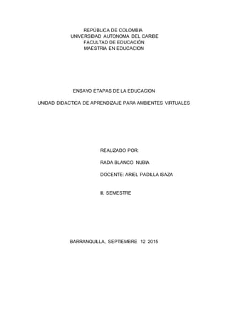 REPÚBLICA DE COLOMBIA
UNIVERSIDAD AUTONOMA DEL CARIBE
FACULTAD DE EDUCACIÓN
MAESTRIA EN EDUCACION
ENSAYO ETAPAS DE LA EDUCACION
UNIDAD DIDACTICA DE APRENDIZAJE PARA AMBIENTES VIRTUALES
REALIZADO POR:
RADA BLANCO NUBIA
DOCENTE: ARIEL PADILLA ISAZA
lll. SEMESTRE
BARRANQUILLA, SEPTIEMBRE 12 2015
 
