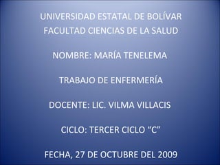 UNIVERSIDAD ESTATAL DE BOLÍVAR FACULTAD CIENCIAS DE LA SALUD NOMBRE: MARÍA TENELEMA  TRABAJO DE ENFERMERÍA DOCENTE: LIC. VILMA VILLACIS  CICLO: TERCER CICLO “C” FECHA, 27 DE OCTUBRE DEL 2009 