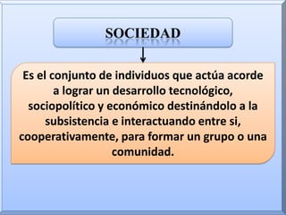 sociedadEs el conjunto de individuos que actúa acorde a lograr un desarrollo tecnológico, sociopolítico y económico destinándolo a la subsistencia e interactuando entre si, cooperativamente, para formar un grupo o una comunidad.