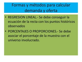 Formas y métodos para calcular
demanda y oferta
• REGRESION LINEAL.- Se debe conseguir la
ecuación de la recta con los puntos históricos
observados
• PORCENTAJES O PROPORCIONES.- Se debe
asociar el porcentaje de la muestra con el
universo involucrado.
 