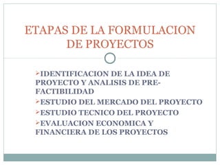 ETAPAS DE LA FORMULACION
      DE PROYECTOS

 IDENTIFICACION DE LA IDEA DE
 PROYECTO Y ANALISIS DE PRE-
 FACTIBILIDAD
 ESTUDIO DEL MERCADO DEL PROYECTO
 ESTUDIO TECNICO DEL PROYECTO
 EVALUACION ECONOMICA Y
 FINANCIERA DE LOS PROYECTOS
 