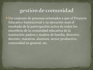 Un conjunto de procesos orientados a que el Proyecto
Educativo Institucional y su ejecución sean el
resultado de la participación activa de todos los
miembros de la comunidad educativa de la
institución: padres y madres de familia, directivo
docente, maestros, alumnos, sector productivo,
comunidad en general, etc.
 