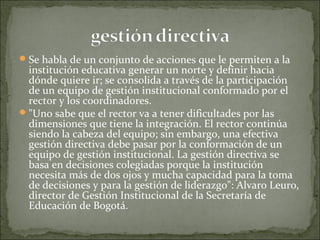 Se habla de un conjunto de acciones que le permiten a la
institución educativa generar un norte y definir hacia
dónde quiere ir; se consolida a través de la participación
de un equipo de gestión institucional conformado por el
rector y los coordinadores.
"Uno sabe que el rector va a tener dificultades por las
dimensiones que tiene la integración. El rector continúa
siendo la cabeza del equipo; sin embargo, una efectiva
gestión directiva debe pasar por la conformación de un
equipo de gestión institucional. La gestión directiva se
basa en decisiones colegiadas porque la institución
necesita más de dos ojos y mucha capacidad para la toma
de decisiones y para la gestión de liderazgo": Alvaro Leuro,
director de Gestión Institucional de la Secretaría de
Educación de Bogotá.
 