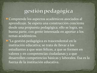 Comprende los aspectos académicos asociados al
aprendizaje. Se espera una construcción conciente
desde una propuesta pedagógica; ello se logra, en
buena parte, con gente interesada en aportar a los
temas académicos.
"La gestión pedagógica es trascendental en la
institución educativa; se trata de llevar a los
estudiantes a que sean felices, a que se formen en
valores y en competencias ciudadanas y a que
desarrollen competencias básicas y laborales. Esa es la
fuerza de la institución educativa.
 