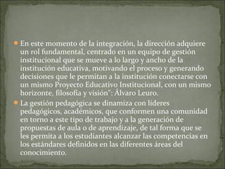 En este momento de la integración, la dirección adquiere
un rol fundamental, centrado en un equipo de gestión
institucional que se mueve a lo largo y ancho de la
institución educativa, motivando el proceso y generando
decisiones que le permitan a la institución conectarse con
un mismo Proyecto Educativo Institucional, con un mismo
horizonte, filosofía y visión": Álvaro Leuro.
La gestión pedagógica se dinamiza con líderes
pedagógicos, académicos, que conformen una comunidad
en torno a este tipo de trabajo y a la generación de
propuestas de aula o de aprendizaje, de tal forma que se
les permita a los estudiantes alcanzar las competencias en
los estándares definidos en las diferentes áreas del
conocimiento.
 