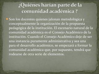 Son los docentes quienes jalonan metodológica y
conceptualmente la organización de la propuesta
pedagógica de la institución. El escenario natural de la
comunidad académica es el Consejo Académico de la
institución. Cuando el Consejo Académico deje de ser
una instancia puramente administrativa y sea una
para el desarrollo académico, se empezará a formar la
comunidad académica que, por supuesto, tendrá que
rodearse de otra serie de elementos.
 