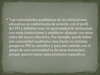 "Las comunidades académicas de las instituciones
educativas se conformarán de acuerdo con el perfil
del PEI y deberán tener la oportunidad de interactuar
con otras instituciones y establecer alianzas con otros
entes del sector educativo. Por ejemplo, puede haber
una comunidad académica muy fuerte en ciencias,
porque su PEI es científico y para eso cuentan con el
apoyo de una universidad (o de otras instancias),
porque quieren hacer unos proyectos específicos.
 