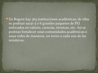 En Bogotá hay 363 instituciones académicas; de ellas
se podrían sacar 5 o 6 grandes paquetes de PEI
enfocados en valores, ciencias, técnicas, etc. Así se
podrían fortalecer unas comunidades académicas o
unas redes de maestros, en torno a cada una de las
temáticas.
 