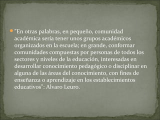 "En otras palabras, en pequeño, comunidad
académica sería tener unos grupos académicos
organizados en la escuela; en grande, conformar
comunidades compuestas por personas de todos los
sectores y niveles de la educación, interesadas en
desarrollar conocimiento pedagógico o disciplinar en
alguna de las áreas del conocimiento, con fines de
enseñanza o aprendizaje en los establecimientos
educativos": Alvaro Leuro.
 