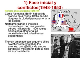 1) Fase inicial y conflictos(1948-1953 ) Primera crisis de Berlín(1948-49) Como Alemania, Berlín había sido dividido en 4 zonas. Stalin decidió bloquear la ciudad para presionar a los aliados. Norteamericanos e ingleses respondieron  con dos puentes aéreos militares de 1.400 vuelos diarios para atender a las necesidades de los berlineses occidentales. Truman amenazó con la guerra si los soviéticos interceptaban los aviones. Los ejércitos de ambos bandos se movilizaron pero al final los rusos cedieron . 
