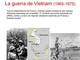 La guerra de Vietnam  (1965-1975) Tras la independencia de Francia, Vietnam estaba dividida en dos estados diferentes separados por el paralelo 17: El Norte comunista amparado por URSS y China y el Sur con régimen dictatorial sostenido por Francia y Estados Unidos. 