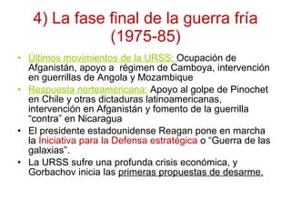 4) La fase final de la guerra fría (1975-85) Últimos movimientos de la URSS:  Ocupación de Afganistán, apoyo a  régimen de Camboya, intervención en guerrillas de Angola y Mozambique Respuesta norteamericana:   Apoyo al golpe de Pinochet en Chile y otras dictaduras latinoamericanas, intervención en Afganistán y fomento de la guerrilla “contra” en Nicaragua El presidente estadounidense Reagan pone en marcha la  Iniciativa para la Defensa estratégica  o “Guerra de las  galaxias”. La URSS sufre una profunda crisis económica, y Gorbachov inicia las  primeras propuestas de desarme. 