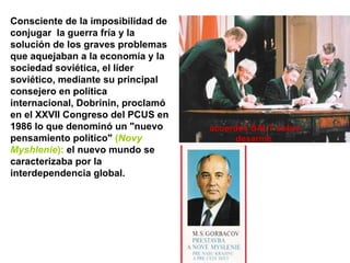 Consciente de la imposibilidad de conjugar  la guerra fría y la solución de los graves problemas que aquejaban a la economía y la sociedad soviética, el líder soviético, mediante su principal consejero en política internacional, Dobrinin, proclamó en el XXVII Congreso del PCUS en 1986 lo que denominó un "nuevo pensamiento político"  ( Novy Myshlenie ):  el nuevo mundo se caracterizaba por la interdependencia global. acuerdos SALT sobre desarme 