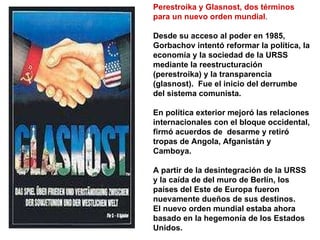 Perestroika y Glasnost, dos términos para un nuevo orden mundial . Desde su acceso al poder en 1985, Gorbachov intentó reformar la política, la economía y la sociedad de la URSS mediante la reestructuración (perestroika) y la transparencia (glasnost).  Fue el inicio del derrumbe del sistema comunista.  En política exterior mejoró las relaciones internacionales con el bloque occidental, firmó acuerdos de  desarme y retiró tropas de Angola, Afganistán y Camboya. A partir de la desintegración de la URSS y la caída de del muro de Berlín, los países del Este de Europa fueron nuevamente dueños de sus destinos. El nuevo orden mundial estaba ahora basado en la hegemonía de los Estados Unidos. 