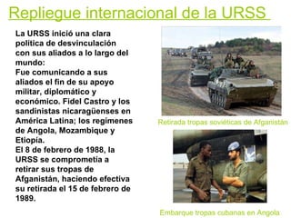 Repliegue internacional de la URSS  La URSS inició una clara política de desvinculación  con sus aliados a lo largo del mundo: Fue comunicando a sus aliados el fin de su apoyo militar, diplomático y económico. Fidel Castro y los sandinistas nicaragüenses en América Latina; los regímenes de Angola, Mozambique y Etiopía. El 8 de febrero de 1988, la URSS se comprometía a retirar sus tropas de Afganistán, haciendo efectiva su retirada el 15 de febrero de 1989.  Retirada tropas soviéticas de Afganistán Embarque tropas cubanas en Angola 